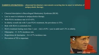 TARDIVE DYSKINESIA – abnormal involuntary movements occuring late in onset to initiation of
antipsychotic therapy.
 Classical description is Buccolingual Masticatory Syndrome (BLM).
 Late in onset in initiation to antipsychotics therapy.
 With FGA’s incidence rate is 0.5-63%.
 In elderly overall risk with 3 year FGA’s treatment, the prevalence is 53%.
 Risk with SGA’s is extremely low.
 SGA’s treatment lasting more than 1 year – risk is 0.8% / year in adult and 5.3% in elderly.
 Olanzapine – 0 - 0.5% incidence rate.
 Risperidone & Quetiapine – 0.6 -0.7% incidence rate.
 Prevention of TD is important.
 