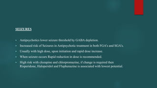 SEIZURES
 Antipsychotics lower seizure threshold by GABA depletion.
 Increased risk of Seizures in Antipsychotic treatment in both FGA’s and SGA’s.
 Usually with high dose, upon initiation and rapid dose increase.
 When seizure occurs Rapid reduction in dose is recommended.
 High risk with clozapine and chlorpromazine, if change is required then
Risperidone, Haloperidol and Fluphenazine is associated with lowest potential.
 