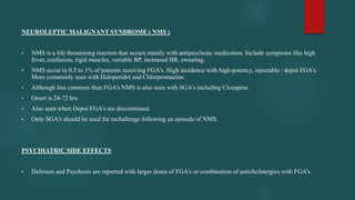 NEUROLEPTIC MALIGNANT SYNDROME ( NMS )
 NMS is a life threatening reaction that occurs mainly with antipsychotic medication. Include symptoms like high
fever, confusion, rigid muscles, variable BP, increased HR, sweating.
 NMS occur in 0.5 to 1% of patients receiving FGA’s. High incidence with high-potency, injectable / depot FGA’s.
More commonly seen with Haloperidol and Chlorpromazine.
 Although less common than FGA’s NMS is also seen with SGA’s including Clozapine.
 Onset is 24-72 hrs.
 Also seen when Depot FGA’s are discontinued.
 Only SGA’s should be used for rechallenge following an episode of NMS.
PSYCHIATRIC SIDE EFFECTS
 Delirium and Psychosis are reported with larger doses of FGA’s or combination of anticholinergics with FGA’s.
 