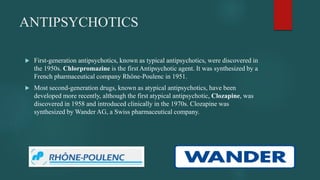 ANTIPSYCHOTICS
 First-generation antipsychotics, known as typical antipsychotics, were discovered in
the 1950s. Chlorpromazine is the first Antipsychotic agent. It was synthesized by a
French pharmaceutical company Rhône-Poulenc in 1951.
 Most second-generation drugs, known as atypical antipsychotics, have been
developed more recently, although the first atypical antipsychotic, Clozapine, was
discovered in 1958 and introduced clinically in the 1970s. Clozapine was
synthesized by Wander AG, a Swiss pharmaceutical company.
 