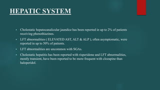 HEPATIC SYSTEM
 Cholestatic hepatocanalicular jaundice has been reported in up to 2% of patients
receiving phenothiazines.
 LFT abnormalities ( ELEVATED AST, ALT & ALP ), often asymptomatic, were
reported in up to 50% of patients.
 LFT abnormalities are uncommon with SGAs.
 Cholestatic hepatitis has been reported with risperidone and LFT abnormalities,
mostly transient, have been reported to be more frequent with clozapine than
haloperidol.
 
