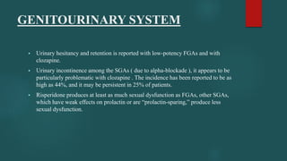 GENITOURINARY SYSTEM
 Urinary hesitancy and retention is reported with low-potency FGAs and with
clozapine.
 Urinary incontinence among the SGAs ( due to alpha-blockade ), it appears to be
particularly problematic with clozapine . The incidence has been reported to be as
high as 44%, and it may be persistent in 25% of patients.
 Risperidone produces at least as much sexual dysfunction as FGAs, other SGAs,
which have weak effects on prolactin or are “prolactin-sparing,” produce less
sexual dysfunction.
 