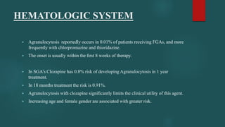 HEMATOLOGIC SYSTEM
 Agranulocytosis reportedly occurs in 0.01% of patients receiving FGAs, and more
frequently with chlorpromazine and thioridazine.
 The onset is usually within the ﬁrst 8 weeks of therapy.
 In SGA’s Clozapine has 0.8% risk of developing Agranulocytosis in 1 year
treatment.
 In 18 months treatment the risk is 0.91%.
 Agranulocytosis with clozapine signiﬁcantly limits the clinical utility of this agent.
 Increasing age and female gender are associated with greater risk.
 