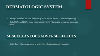 DERMATOLOGIC SYSTEM
 Allergic reactions are rare and usually occur within 8 weeks of initiating therapy.
 Both SGAs and FGAs cause photo sensitivity. Erythema and severe sun burns can
occur.
MISCELLANEOUS ADVERSE EFFECTS
 Sialorrhea - which may occur in up to 54% of patients taking clozapine.
 