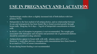 USE IN PREGNANCY AND LACTATION
 Epidemiologic studies show a slightly increased risk of birth defects with low-
potency FGAs.
 Haloperidol is the best studied of all antipsychotics, and no relationship between
its use and teratogenicity has been found, But is found excreted greatly through
breast milk. 30mg/day for 6 days – 5ng/ml of haloperidol concentration in breast
milk.
 In SGA’s - use of clozapine in pregnancy is not recommended. The weight gain
associated with olanzapine and clozapine and potential risk of gestational diabetes
should be considered in drug selection.
 Antipsychotics appear in breast milk with milk : plasma ratios of 0.5 to 1.
However, 1 week after delivery, clozapine milk concentrations have been found to
be as much as 279% of serum concentrations.
 Its use during breast-feeding is not recommended.
 