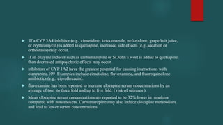  If a CYP 3A4 inhibitor (e.g., cimetidine, ketoconazole, nefazodone, grapefruit juice,
or erythromycin) is added to quetiapine, increased side effects (e.g.,sedation or
orthostasis) may occur.
 If an enzyme inducer such as carbamazepine or St.John’s wort is added to quetiapine,
then decreased antipsychotic effects may occur.
 inhibitors of CYP 1A2 have the greatest potential for causing interactions with
olanzapine.109 Examples include cimetidine, ﬂuvoxamine, and ﬂuoroquinolone
antibiotics (e.g., ciproﬂoxacin).
 ﬂuvoxamine has been reported to increase clozapine serum concentrations by an
average of two to three fold and up to ﬁve fold. ( risk of seizures ).
 Mean clozapine serum concentrations are reported to be 32% lower in smokers
compared with nonsmokers. Carbamazepine may also induce clozapine metabolism
and lead to lower serum concentrations.
 