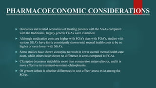 PHARMACOECONOMIC CONSIDERATIONS
 Outcomes and related economics of treating patients with the SGAs compared
with the traditional, largely generic FGAs were examined.
 Although medication costs are higher with SGA’s than with FGA’s, studies with
various SGA’s have fairly consistently shown total mental health costs to be no
higher or even lower with SGA’s.
 Some studies have shown clozapine to result in lower overall mental health care
costs, while others have shown no difference in costs compared to FGAs.
 Clozapine decreases suicidality more than comparator antipsychotics, and it is
more effective in treatment-resistant schizophrenia.
 Of greater debate is whether differences in cost-effectiveness exist among the
SGAs.
 