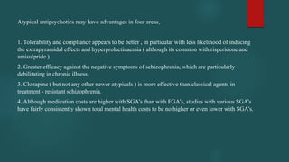 Atypical antipsychotics may have advantages in four areas,
1. Tolerability and compliance appears to be better , in particular with less likelihood of inducing
the extrapyramidal effects and hyperprolactinaemia ( although its common with risperidone and
amisulpride ) .
2. Greater efficacy against the negative symptoms of schizophrenia, which are particularly
debilitating in chronic illness.
3. Clozapine ( but not any other newer atypicals ) is more effective than classical agents in
treatment - resistant schizophrenia.
4. Although medication costs are higher with SGA’s than with FGA’s, studies with various SGA’s
have fairly consistently shown total mental health costs to be no higher or even lower with SGA’s.
 
