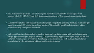  In a meta-analysis the effect sizes of olanzapine, risperidone, amisulpride, and clozapine were
respectively 0.21, 0.25, 0.29, and 0.49 times greater than those of first generation neuroleptic drugs.
 An independent cross-sectional survey, in schizophrenic outpatients clinically stabilized on a neuroleptic
drug for a period of 6 months showed that quality-of-life not differ significantly in patients taking
typical neuroleptic drugs and novel ones.
 Adverse effects have been studied in people with mental retardation treated with atypical neuroleptic
drugs, typical neuroleptic drugs or no drugs. The patients taking atypical neuroleptic drugs did not have
different overall adverse events from those taking no medications, and both had significantly fewer
overall adverse effects than those taking typical neuroleptic drugs.
 