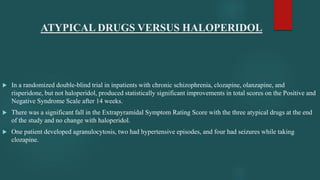 ATYPICAL DRUGS VERSUS HALOPERIDOL
 In a randomized double-blind trial in inpatients with chronic schizophrenia, clozapine, olanzapine, and
risperidone, but not haloperidol, produced statistically significant improvements in total scores on the Positive and
Negative Syndrome Scale after 14 weeks.
 There was a significant fall in the Extrapyramidal Symptom Rating Score with the three atypical drugs at the end
of the study and no change with haloperidol.
 One patient developed agranulocytosis, two had hypertensive episodes, and four had seizures while taking
clozapine.
 