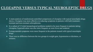 CLOZAPINE VERSUS TYPICAL NEUROLEPTIC DRUGS
 A meta-analysis of randomized controlled comparisons of clozapine with typical neuroleptic drugs
shows, Clozapine was more effective in reducing symptoms in patients with both treatment-
resistant and non-resistant schizophrenia.
 In a subset of 13 trials hematological problems tended to be more frequent in patients taking
clozapine; hypersalivation was also more frequent, as were fever and sedation.
 Extrapyramidal symptoms were more frequent in the patients treated with typical neuroleptic
drugs.
 There was no difference between the two groups in weight gain, hypotension or dizziness, or
seizures.
 