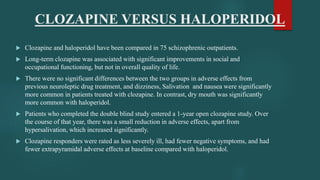 CLOZAPINE VERSUS HALOPERIDOL
 Clozapine and haloperidol have been compared in 75 schizophrenic outpatients.
 Long-term clozapine was associated with significant improvements in social and
occupational functioning, but not in overall quality of life.
 There were no significant differences between the two groups in adverse effects from
previous neuroleptic drug treatment, and dizziness, Salivation and nausea were significantly
more common in patients treated with clozapine. In contrast, dry mouth was significantly
more common with haloperidol.
 Patients who completed the double blind study entered a 1-year open clozapine study. Over
the course of that year, there was a small reduction in adverse effects, apart from
hypersalivation, which increased significantly.
 Clozapine responders were rated as less severely ill, had fewer negative symptoms, and had
fewer extrapyramidal adverse effects at baseline compared with haloperidol.
 