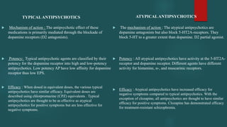 TYPICALANTIPSYCHOTICS
 Mechanism of action : The antipsychotic effect of these
medications is primarily mediated through the blockade of
dopamine receptors (D2 antagonists).
 Potency: Typical antipsychotic agents are classified by their
potency for the dopamine receptor into high and low-potency
antipsychotics. Low potency AP have low affinity for dopamine
receptor thus low EPS.
 Efficacy : When dosed in equivalent doses, the various typical
antipsychotics have similar efficacy. Equivalent doses are
described using chlorpromazine (CPZ) equivalents . Typical
antipsychotics are thought to be as effective as atypical
antipsychotics for positive symptoms but are less effective for
negative symptoms.
ATYPICALANTIPSYCHOTICS
 The mechanism of action : The atypical antipsychotics are
dopamine antagonists but also block 5-HT2A-receptors. They
block 5-HT to a greater extent than dopamine. D2 partial agonist.
 Potency : All atypical antipsychotics have activity at the 5-HT2A-
receptor and dopamine receptor. Different agents have different
activity for histamine, α-, and muscarinic receptors.
 Efficacy : Atypical antipsychotics have increased efficacy for
negative symptoms compared to typical antipsychotics. With the
exception of clozapine, all antipsychotics are thought to have similar
efficacy for positive symptoms. Clozapine has demonstrated efficacy
for treatment-resistant schizophrenia.
 