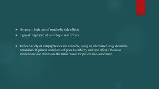  Atypical : high rate of metabolic side effects.
 Typical : high rate of neurologic side effects.
 Hence variety of antipsychotics are available, using an alternative drug should be
considered if patient complains of poor tolerability and side effects. Because
medication side effects are the main reason for patient non-adherence.
 