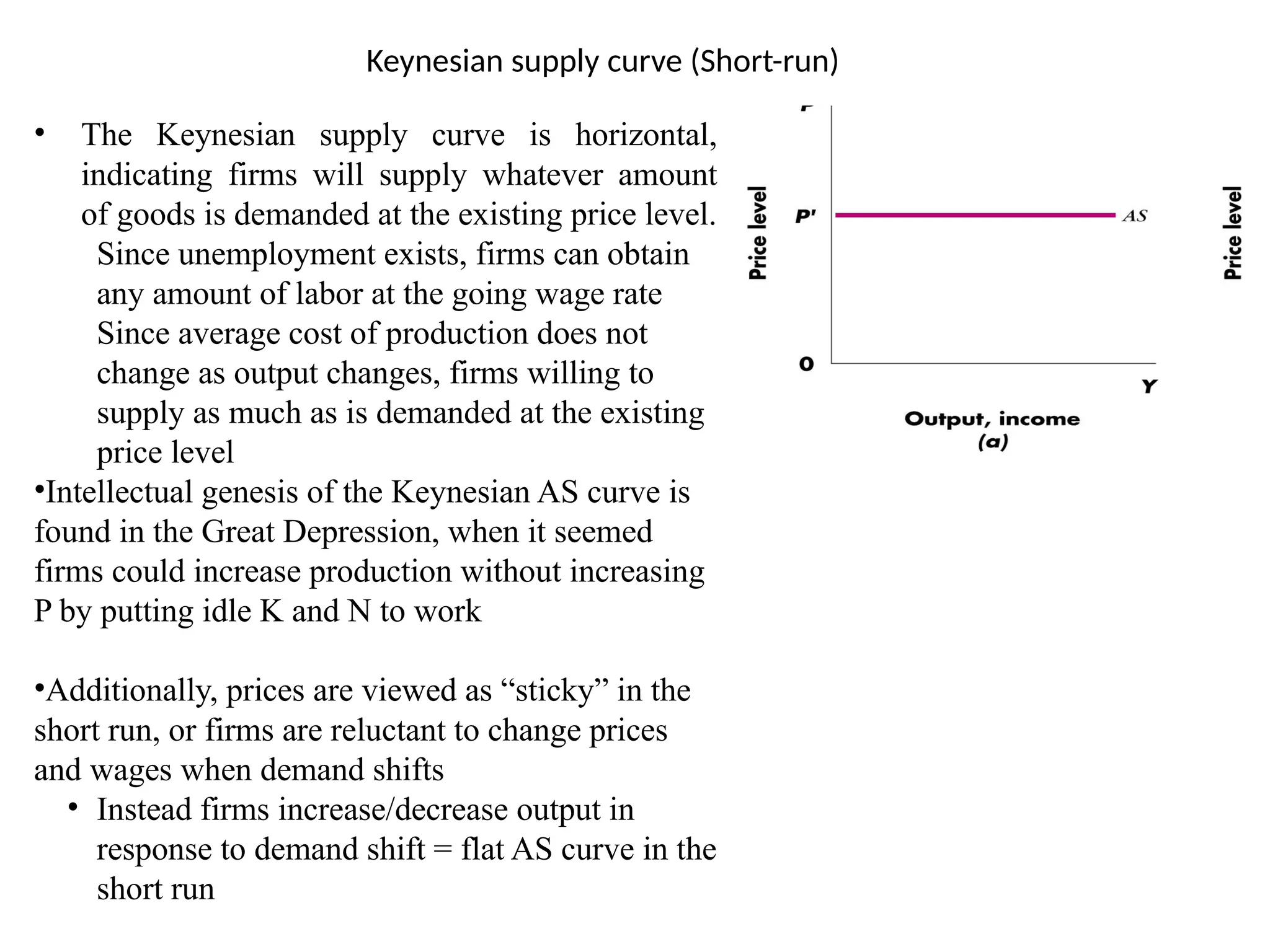 Keynesian supply curve (Short-run)
• The Keynesian supply curve is horizontal,
indicating firms will supply whatever amount
of goods is demanded at the existing price level.
Since unemployment exists, firms can obtain
any amount of labor at the going wage rate
Since average cost of production does not
change as output changes, firms willing to
supply as much as is demanded at the existing
price level
•Intellectual genesis of the Keynesian AS curve is
found in the Great Depression, when it seemed
firms could increase production without increasing
P by putting idle K and N to work
•Additionally, prices are viewed as “sticky” in the
short run, or firms are reluctant to change prices
and wages when demand shifts
• Instead firms increase/decrease output in
response to demand shift = flat AS curve in the
short run
 