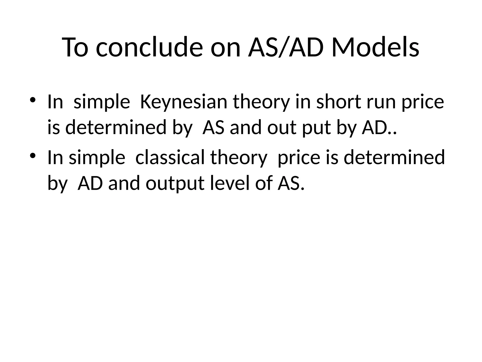 To conclude on AS/AD Models
• In simple Keynesian theory in short run price
is determined by AS and out put by AD..
• In simple classical theory price is determined
by AD and output level of AS.
 