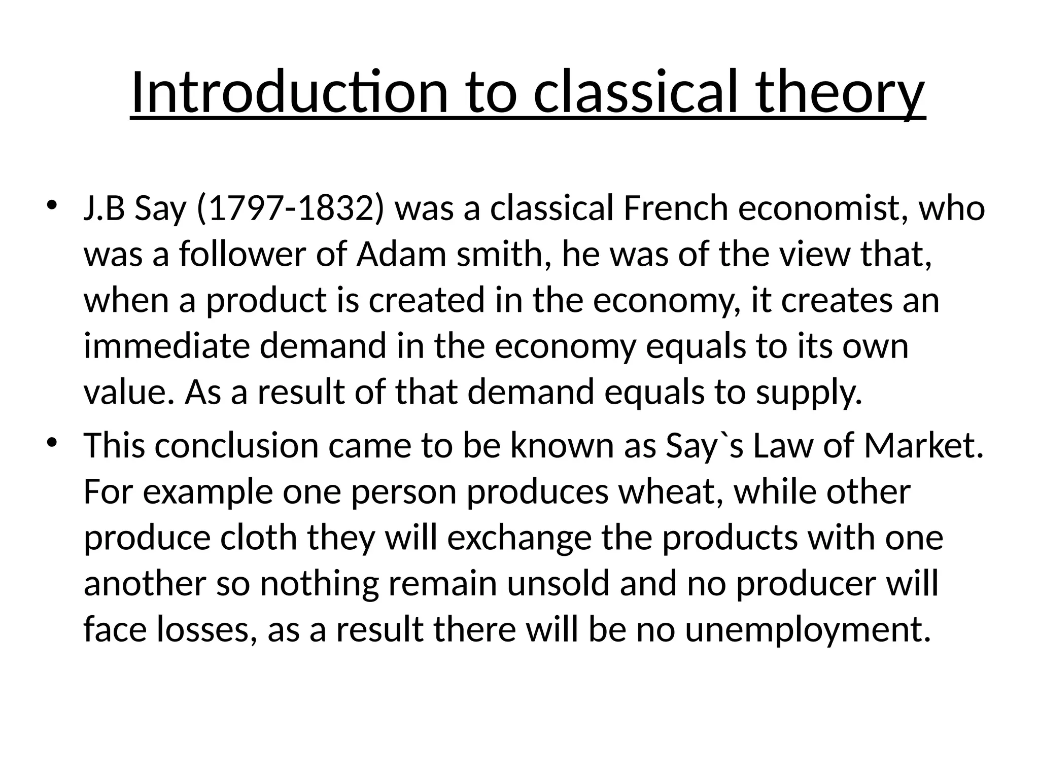 Introduction to classical theory
• J.B Say (1797-1832) was a classical French economist, who
was a follower of Adam smith, he was of the view that,
when a product is created in the economy, it creates an
immediate demand in the economy equals to its own
value. As a result of that demand equals to supply.
• This conclusion came to be known as Say`s Law of Market.
For example one person produces wheat, while other
produce cloth they will exchange the products with one
another so nothing remain unsold and no producer will
face losses, as a result there will be no unemployment.
 