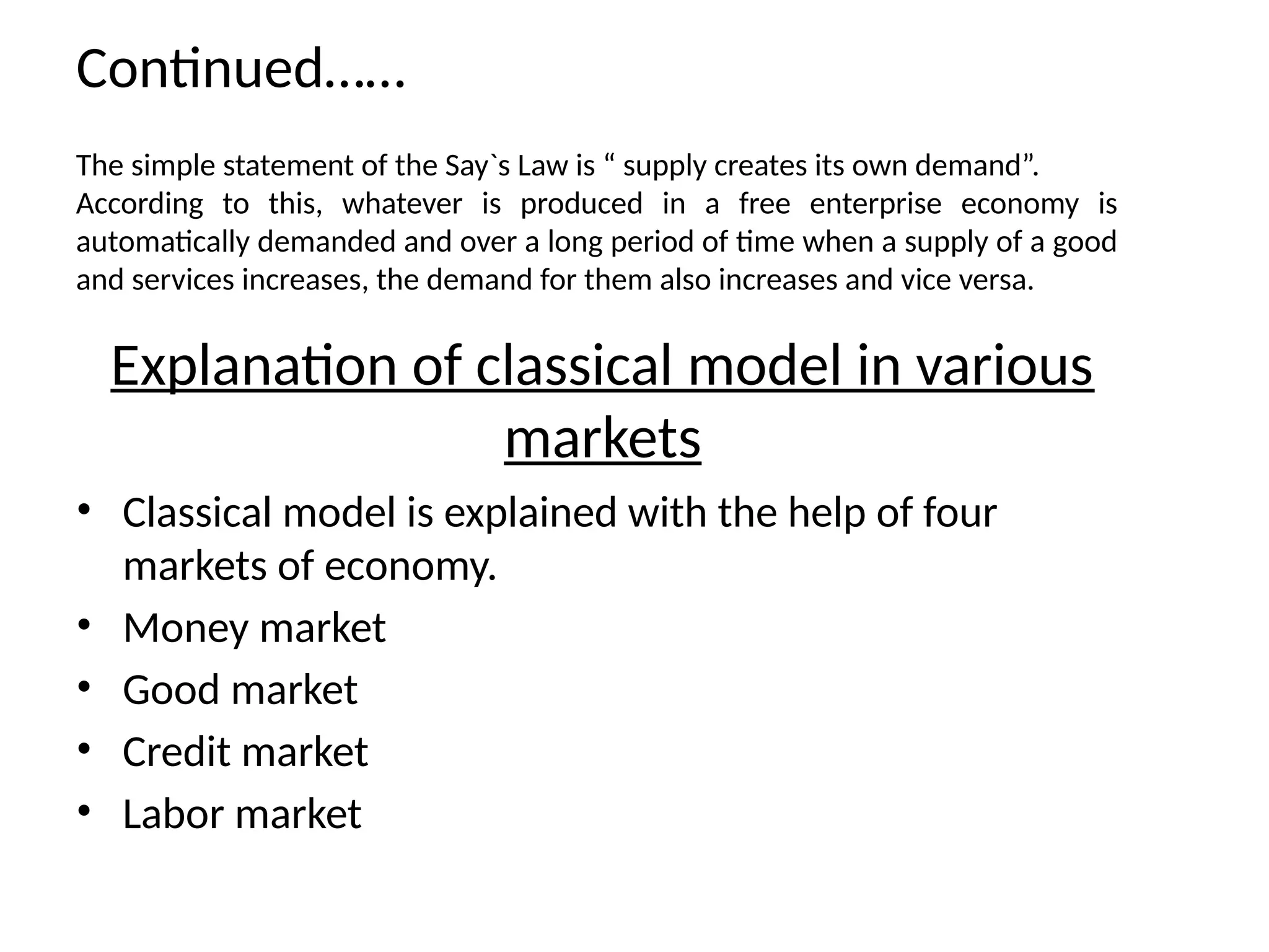 Continued……
The simple statement of the Say`s Law is “ supply creates its own demand”.
According to this, whatever is produced in a free enterprise economy is
automatically demanded and over a long period of time when a supply of a good
and services increases, the demand for them also increases and vice versa.
Explanation of classical model in various
markets
• Classical model is explained with the help of four
markets of economy.
• Money market
• Good market
• Credit market
• Labor market
 