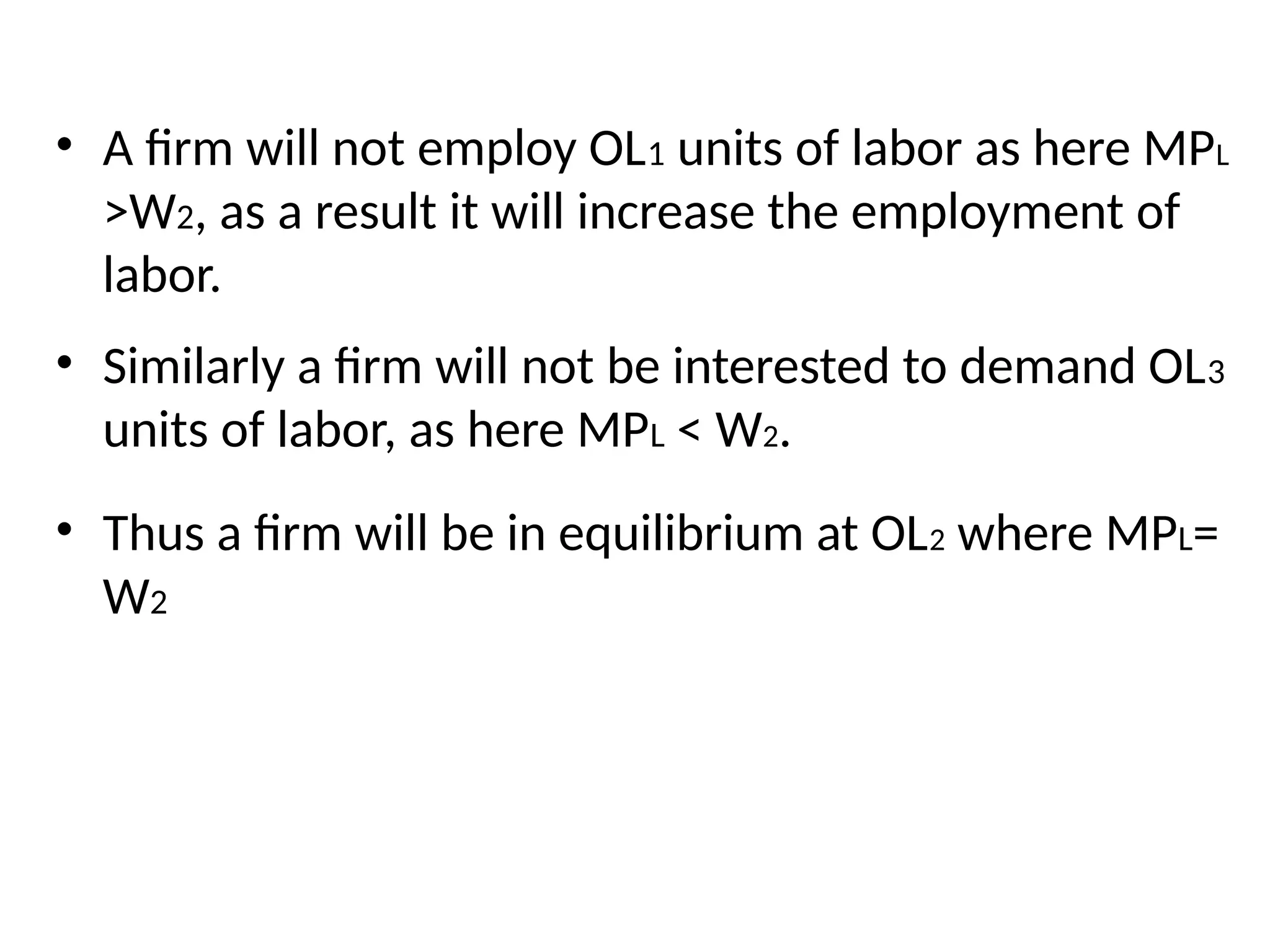 • A firm will not employ OL1 units of labor as here MPL
>W2, as a result it will increase the employment of
labor.
• Similarly a firm will not be interested to demand OL3
units of labor, as here MPL < W2.
• Thus a firm will be in equilibrium at OL2 where MPL=
W2
 