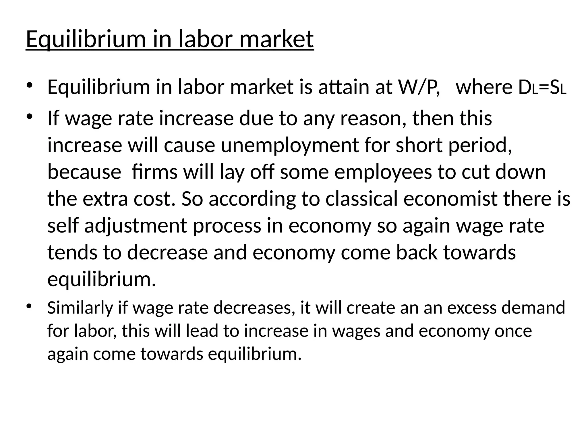 Equilibrium in labor market
• Equilibrium in labor market is attain at W/P, where DL=SL
• If wage rate increase due to any reason, then this
increase will cause unemployment for short period,
because firms will lay off some employees to cut down
the extra cost. So according to classical economist there is
self adjustment process in economy so again wage rate
tends to decrease and economy come back towards
equilibrium.
• Similarly if wage rate decreases, it will create an an excess demand
for labor, this will lead to increase in wages and economy once
again come towards equilibrium.
 