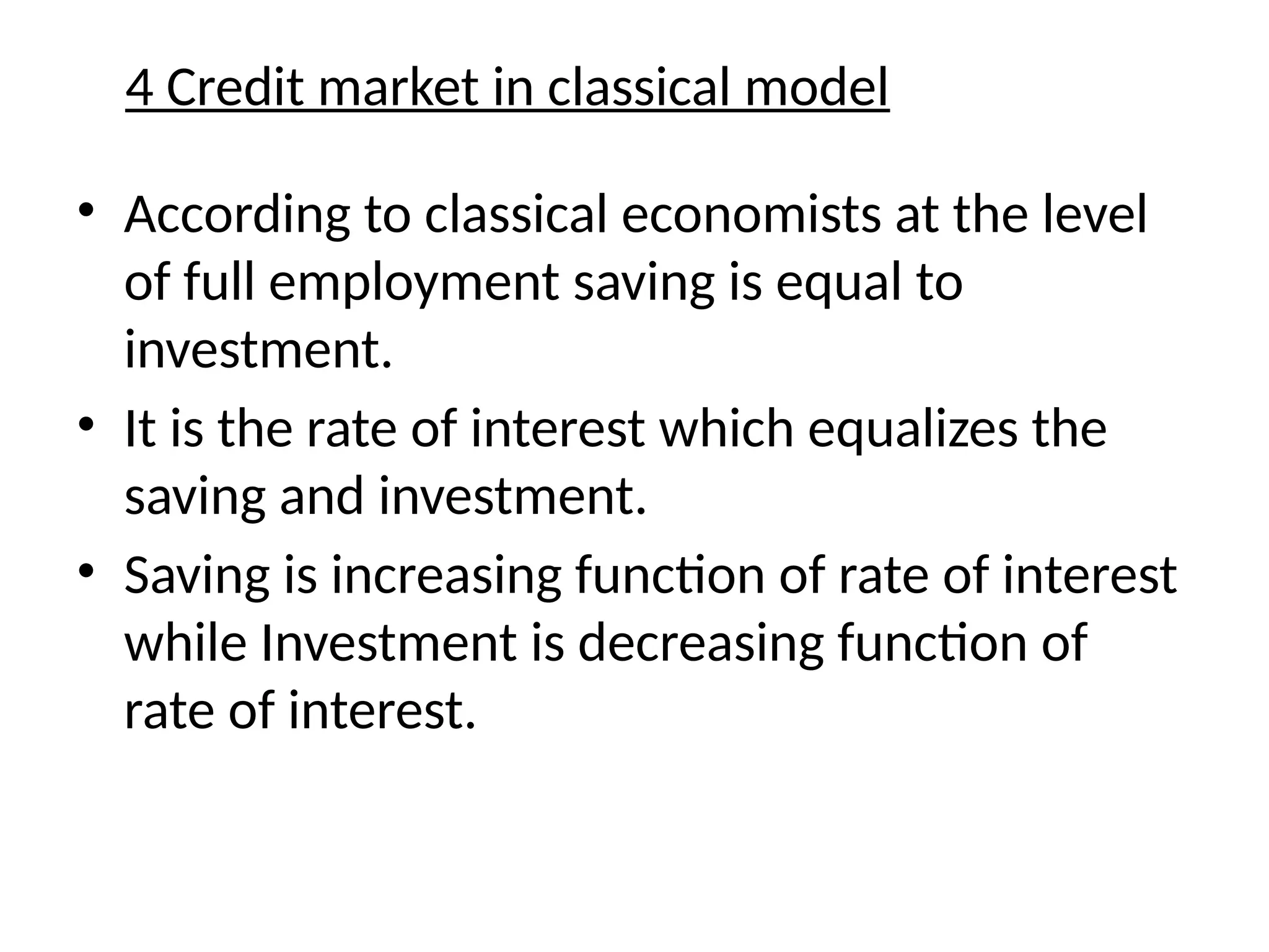4 Credit market in classical model
• According to classical economists at the level
of full employment saving is equal to
investment.
• It is the rate of interest which equalizes the
saving and investment.
• Saving is increasing function of rate of interest
while Investment is decreasing function of
rate of interest.
 