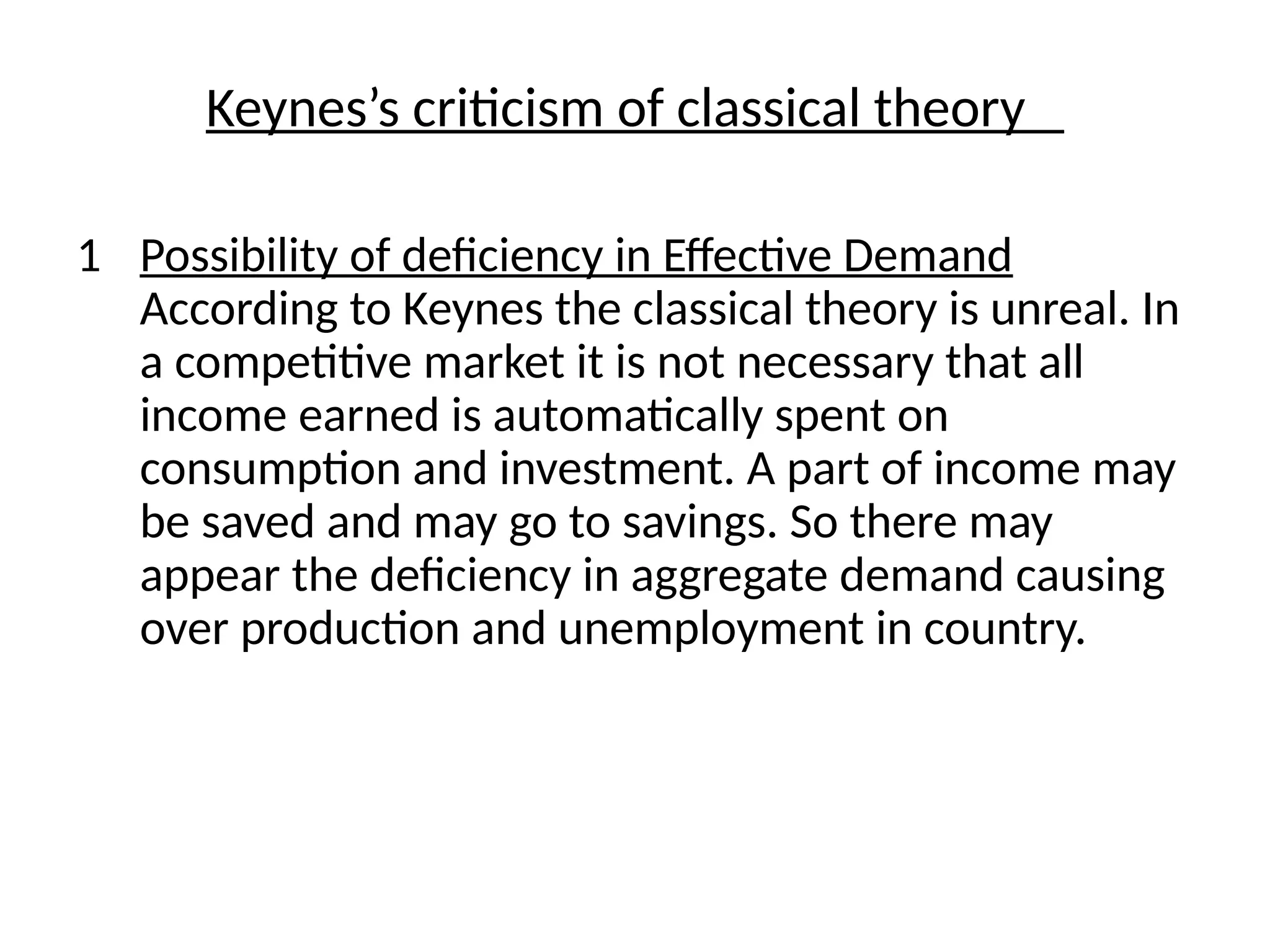 Keynes’s criticism of classical theory
1 Possibility of deficiency in Effective Demand
According to Keynes the classical theory is unreal. In
a competitive market it is not necessary that all
income earned is automatically spent on
consumption and investment. A part of income may
be saved and may go to savings. So there may
appear the deficiency in aggregate demand causing
over production and unemployment in country.
 