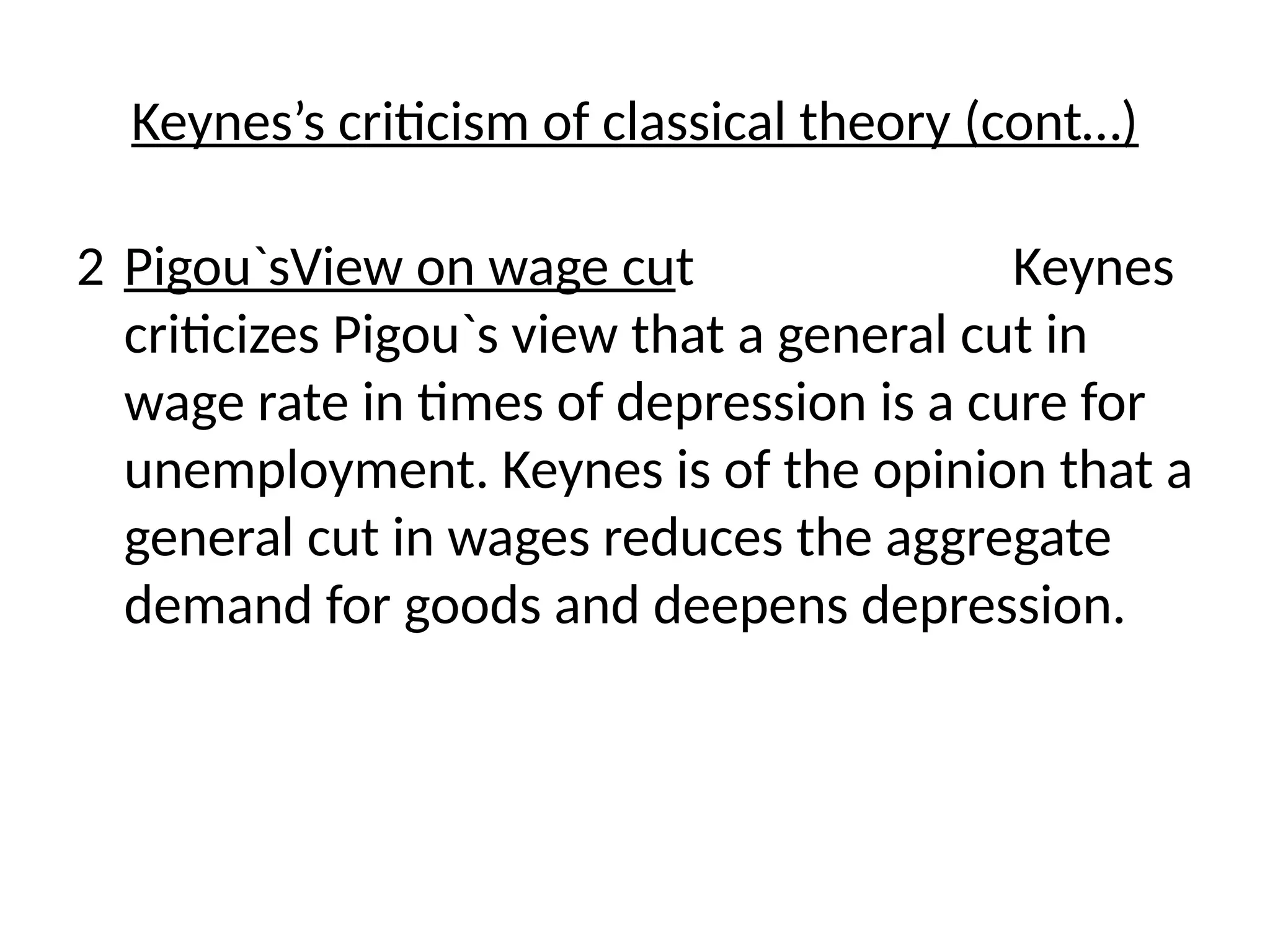 2 Pigou`sView on wage cut Keynes
criticizes Pigou`s view that a general cut in
wage rate in times of depression is a cure for
unemployment. Keynes is of the opinion that a
general cut in wages reduces the aggregate
demand for goods and deepens depression.
Keynes’s criticism of classical theory (cont…)
 