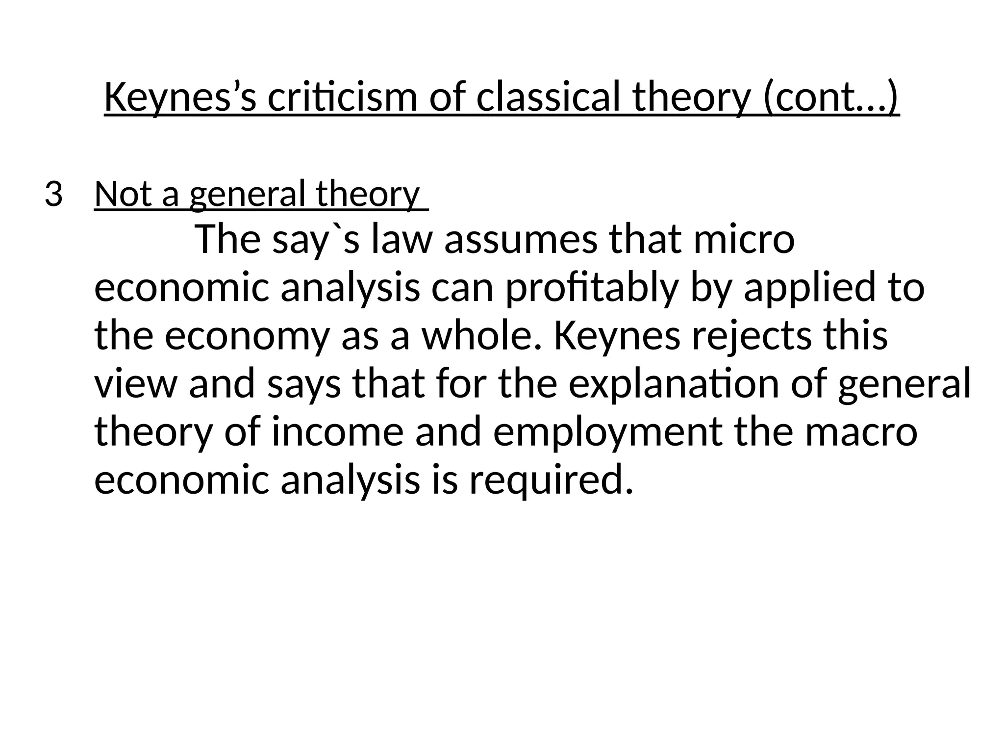 3 Not a general theory
The say`s law assumes that micro
economic analysis can profitably by applied to
the economy as a whole. Keynes rejects this
view and says that for the explanation of general
theory of income and employment the macro
economic analysis is required.
Keynes’s criticism of classical theory (cont…)
 