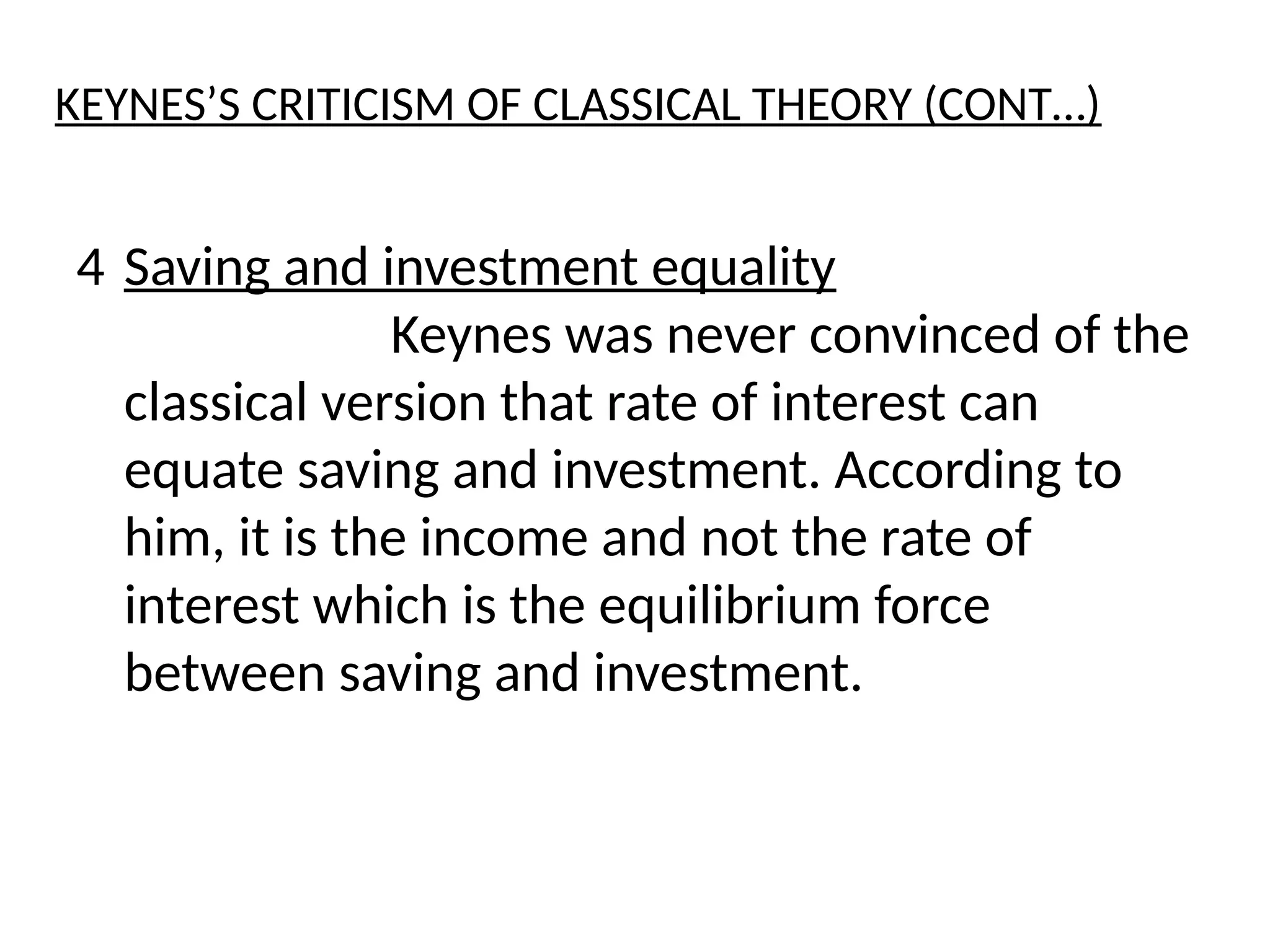 4 Saving and investment equality
Keynes was never convinced of the
classical version that rate of interest can
equate saving and investment. According to
him, it is the income and not the rate of
interest which is the equilibrium force
between saving and investment.
KEYNES’S CRITICISM OF CLASSICAL THEORY (CONT…)
 