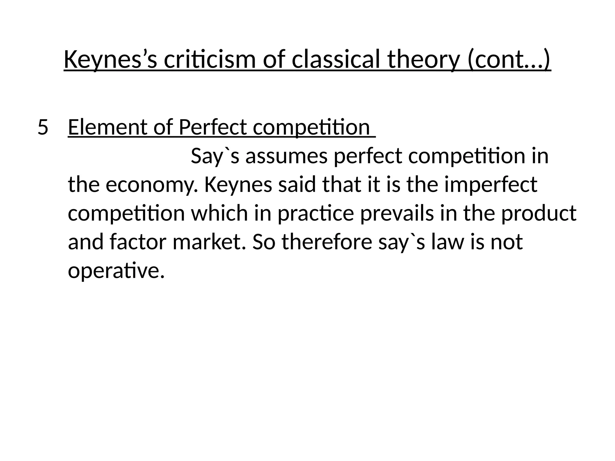 Keynes’s criticism of classical theory (cont…)
5 Element of Perfect competition
Say`s assumes perfect competition in
the economy. Keynes said that it is the imperfect
competition which in practice prevails in the product
and factor market. So therefore say`s law is not
operative.
 