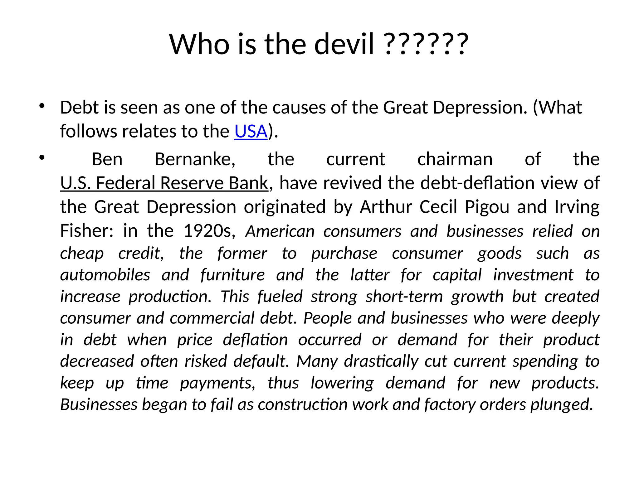 Who is the devil ??????
• Debt is seen as one of the causes of the Great Depression. (What
follows relates to the USA).
• Ben Bernanke, the current chairman of the
U.S. Federal Reserve Bank, have revived the debt-deflation view of
the Great Depression originated by Arthur Cecil Pigou and Irving
Fisher: in the 1920s, American consumers and businesses relied on
cheap credit, the former to purchase consumer goods such as
automobiles and furniture and the latter for capital investment to
increase production. This fueled strong short-term growth but created
consumer and commercial debt. People and businesses who were deeply
in debt when price deflation occurred or demand for their product
decreased often risked default. Many drastically cut current spending to
keep up time payments, thus lowering demand for new products.
Businesses began to fail as construction work and factory orders plunged.
 