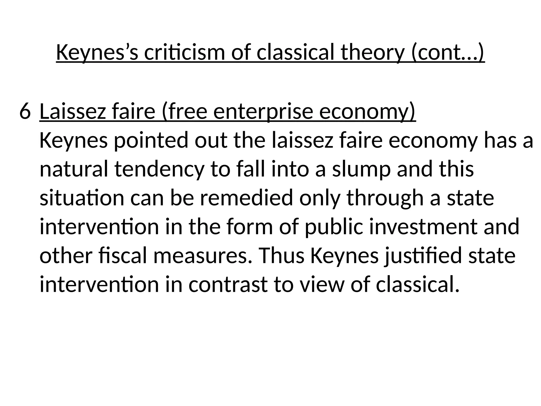 6 Laissez faire (free enterprise economy)
Keynes pointed out the laissez faire economy has a
natural tendency to fall into a slump and this
situation can be remedied only through a state
intervention in the form of public investment and
other fiscal measures. Thus Keynes justified state
intervention in contrast to view of classical.
Keynes’s criticism of classical theory (cont…)
 