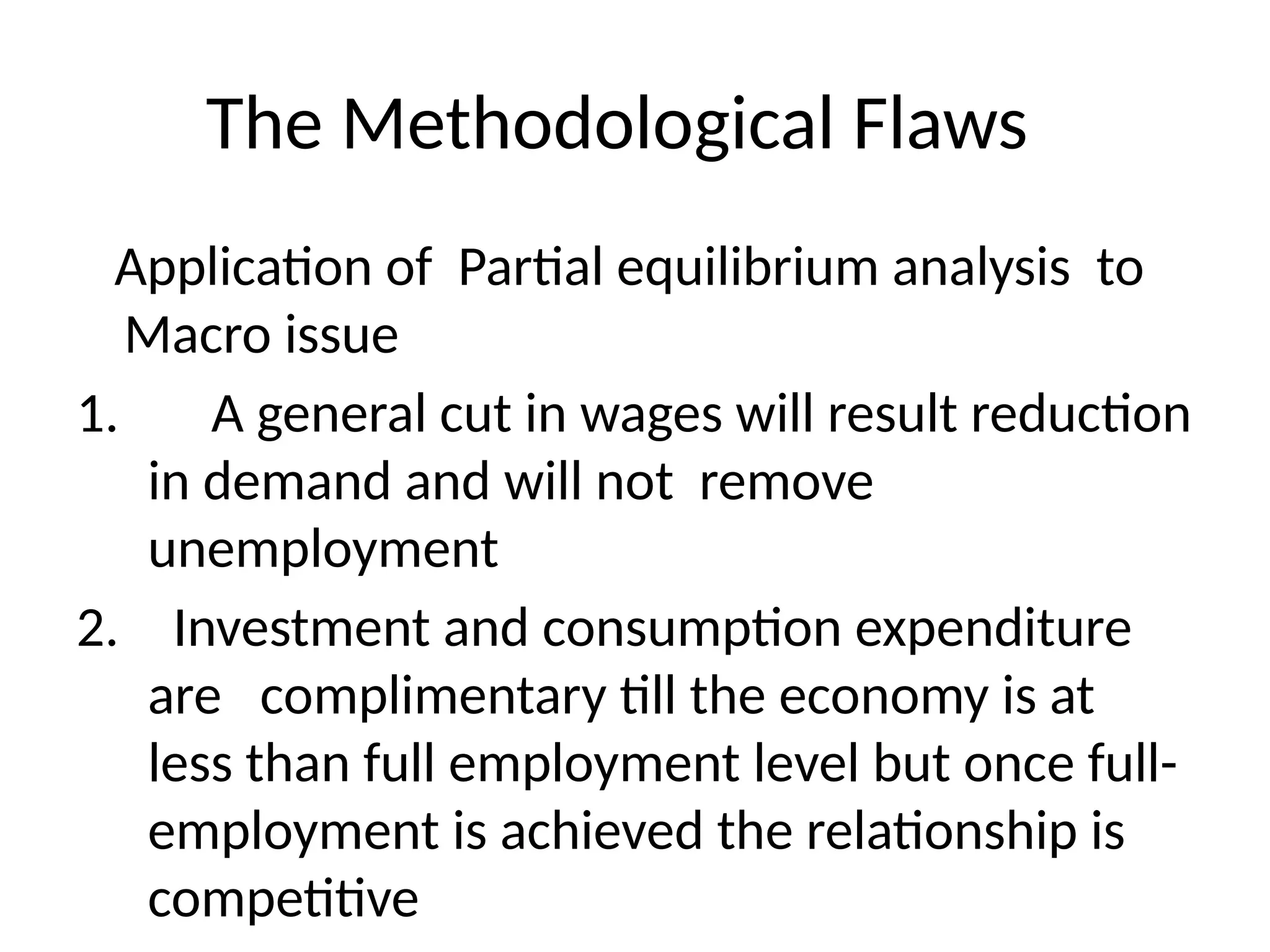 The Methodological Flaws
Application of Partial equilibrium analysis to
Macro issue
1. A general cut in wages will result reduction
in demand and will not remove
unemployment
2. Investment and consumption expenditure
are complimentary till the economy is at
less than full employment level but once full-
employment is achieved the relationship is
competitive
 