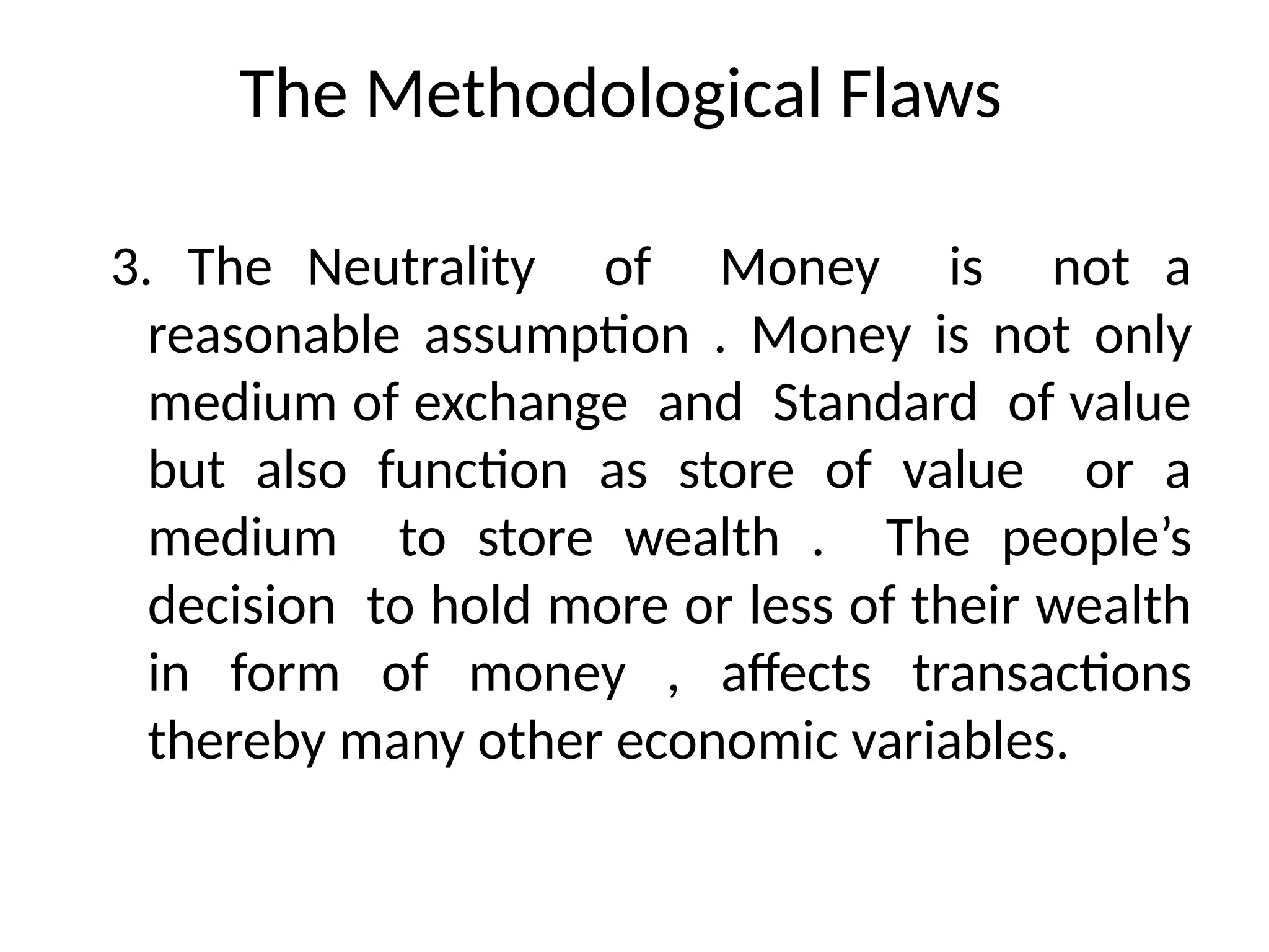 The Methodological Flaws
3. The Neutrality of Money is not a
reasonable assumption . Money is not only
medium of exchange and Standard of value
but also function as store of value or a
medium to store wealth . The people’s
decision to hold more or less of their wealth
in form of money , affects transactions
thereby many other economic variables.
 