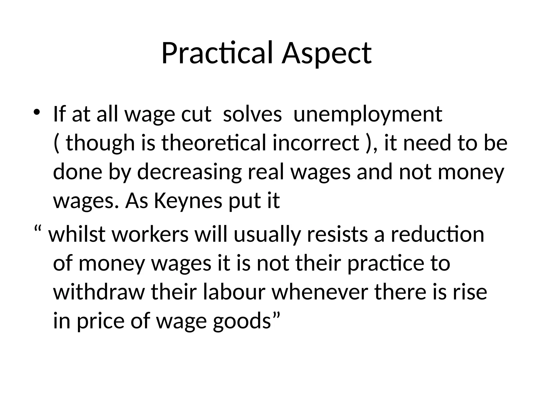 Practical Aspect
• If at all wage cut solves unemployment
( though is theoretical incorrect ), it need to be
done by decreasing real wages and not money
wages. As Keynes put it
“ whilst workers will usually resists a reduction
of money wages it is not their practice to
withdraw their labour whenever there is rise
in price of wage goods”
 