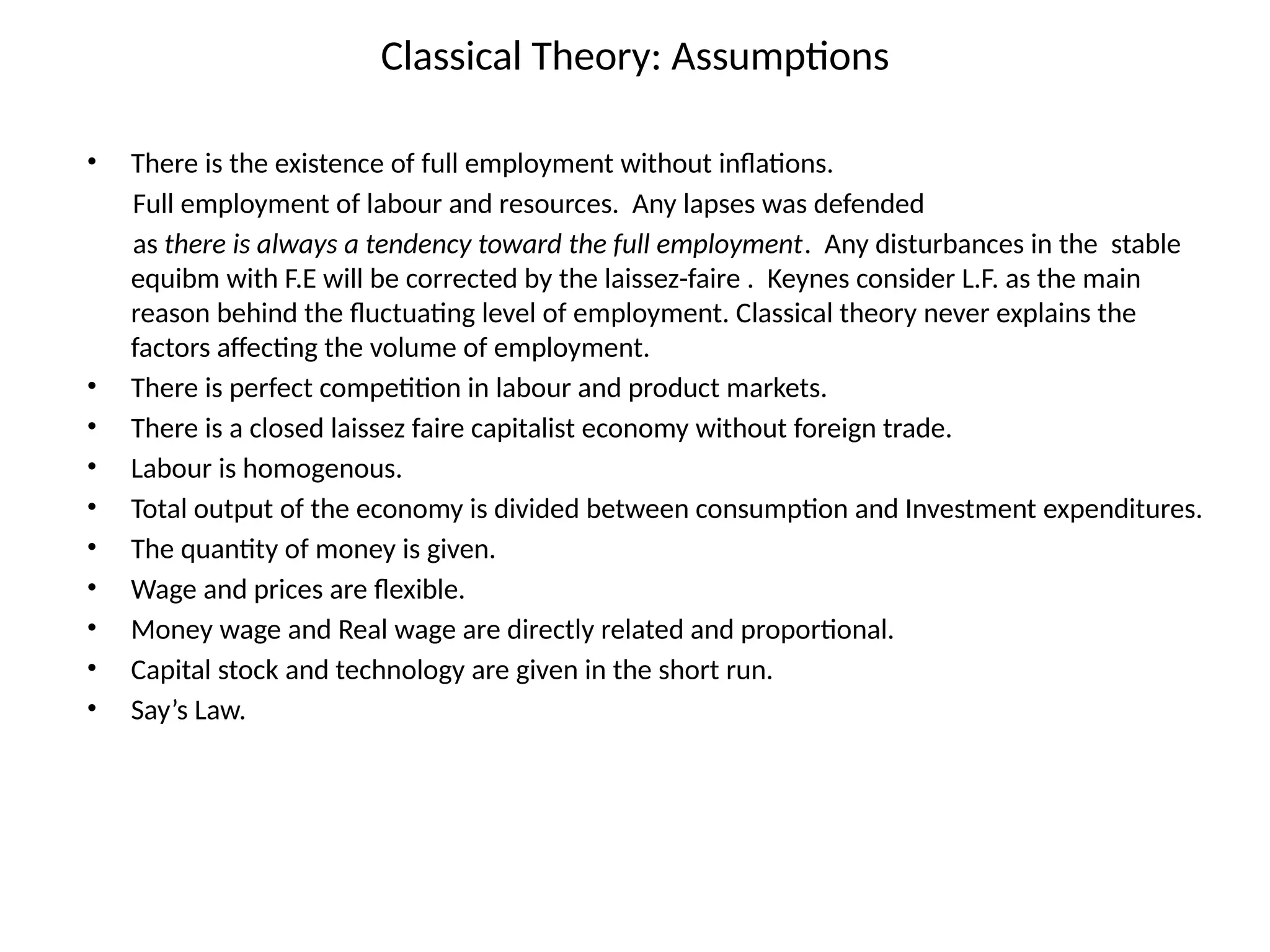 Classical Theory: Assumptions
• There is the existence of full employment without inflations.
Full employment of labour and resources. Any lapses was defended
as there is always a tendency toward the full employment. Any disturbances in the stable
equibm with F.E will be corrected by the laissez-faire . Keynes consider L.F. as the main
reason behind the fluctuating level of employment. Classical theory never explains the
factors affecting the volume of employment.
• There is perfect competition in labour and product markets.
• There is a closed laissez faire capitalist economy without foreign trade.
• Labour is homogenous.
• Total output of the economy is divided between consumption and Investment expenditures.
• The quantity of money is given.
• Wage and prices are flexible.
• Money wage and Real wage are directly related and proportional.
• Capital stock and technology are given in the short run.
• Say’s Law.
 