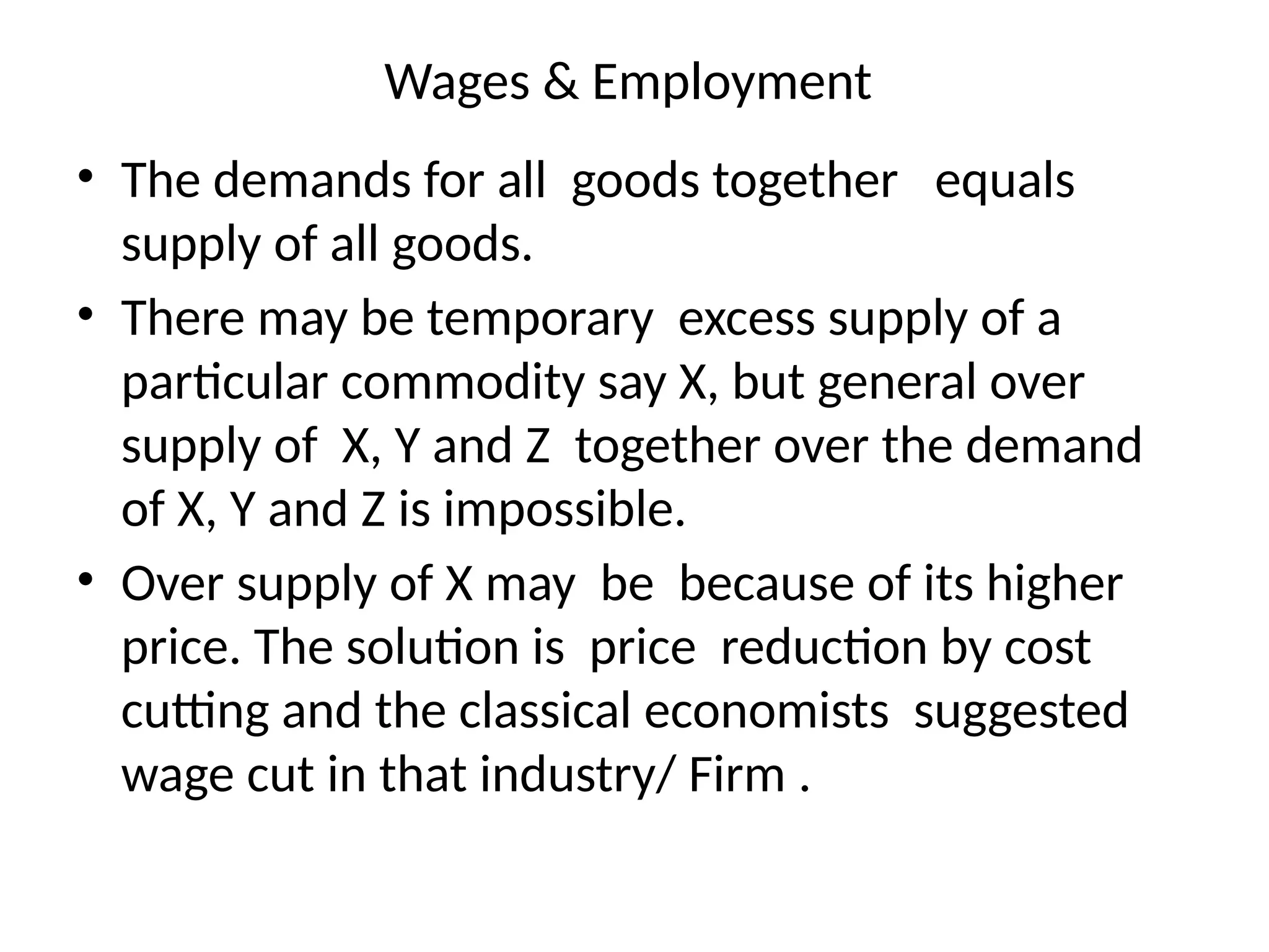 Wages & Employment
• The demands for all goods together equals
supply of all goods.
• There may be temporary excess supply of a
particular commodity say X, but general over
supply of X, Y and Z together over the demand
of X, Y and Z is impossible.
• Over supply of X may be because of its higher
price. The solution is price reduction by cost
cutting and the classical economists suggested
wage cut in that industry/ Firm .
 