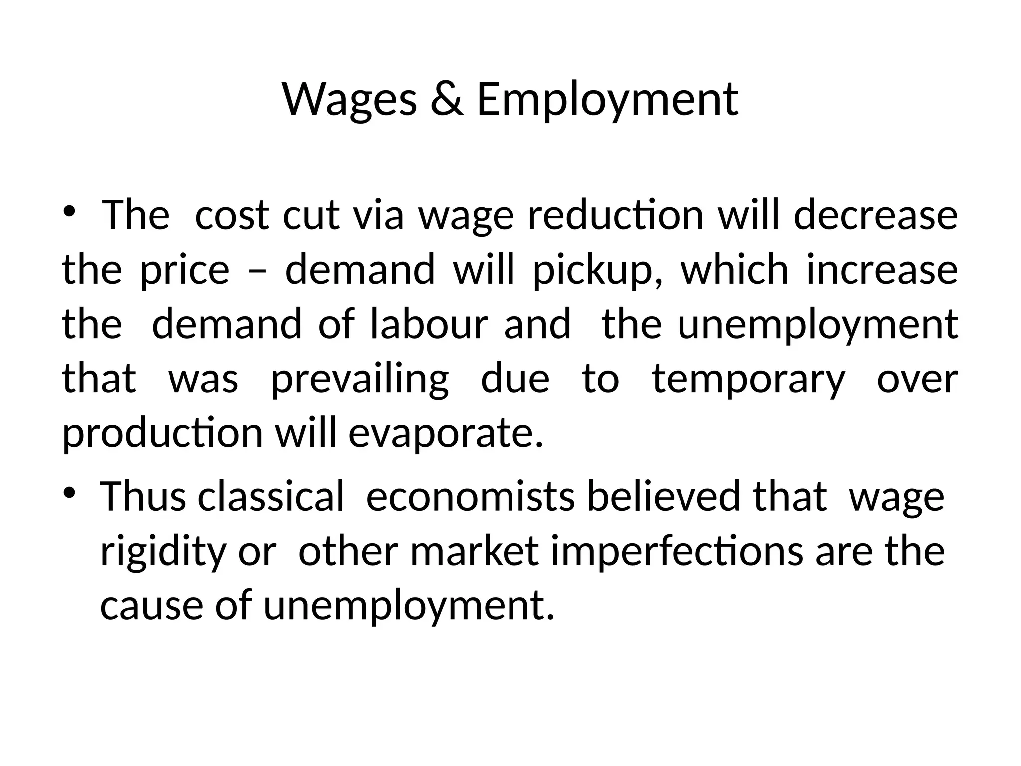 Wages & Employment
• The cost cut via wage reduction will decrease
the price – demand will pickup, which increase
the demand of labour and the unemployment
that was prevailing due to temporary over
production will evaporate.
• Thus classical economists believed that wage
rigidity or other market imperfections are the
cause of unemployment.
 