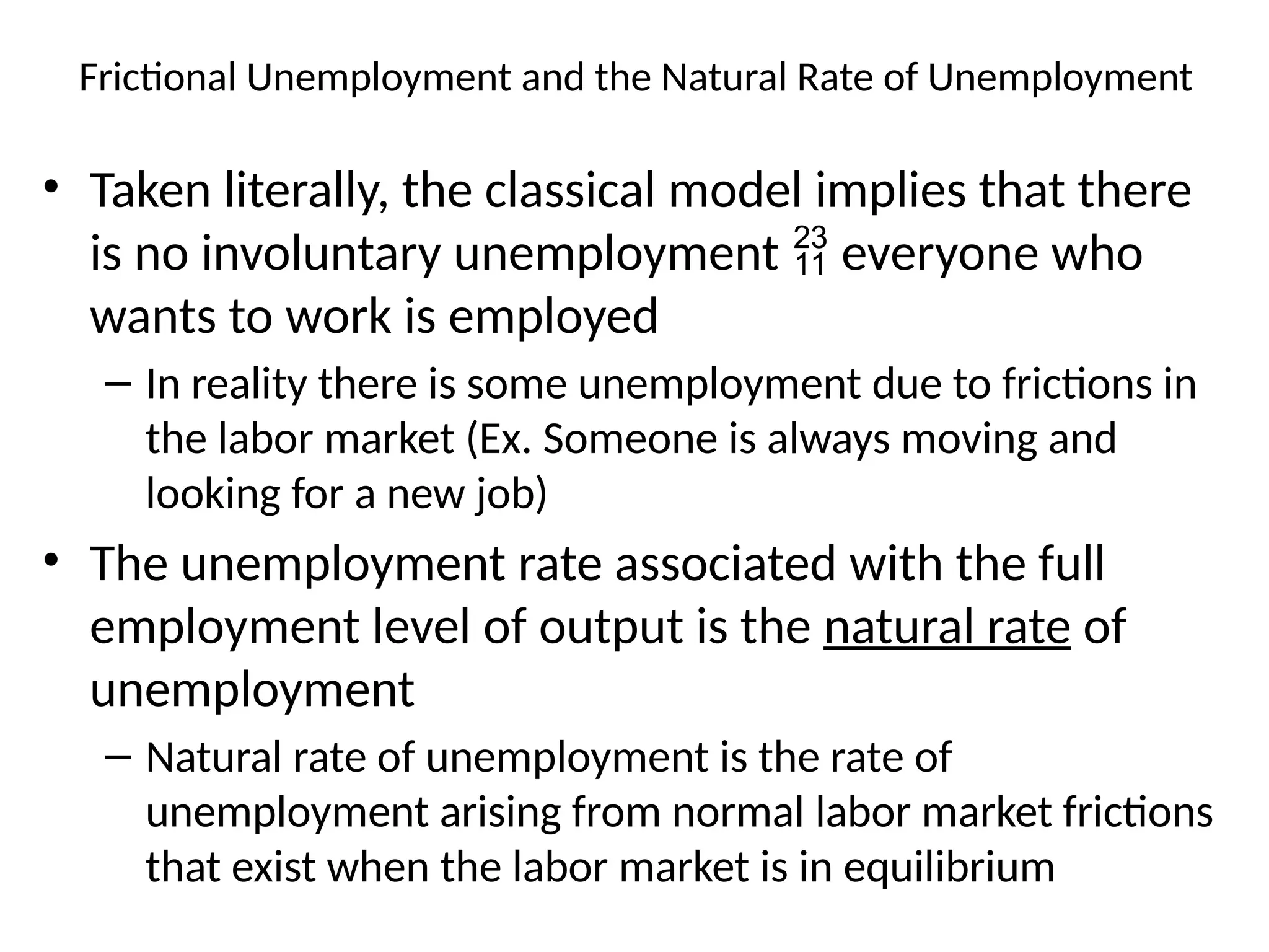 • Taken literally, the classical model implies that there
is no involuntary unemployment  everyone who
wants to work is employed
– In reality there is some unemployment due to frictions in
the labor market (Ex. Someone is always moving and
looking for a new job)
• The unemployment rate associated with the full
employment level of output is the natural rate of
unemployment
– Natural rate of unemployment is the rate of
unemployment arising from normal labor market frictions
that exist when the labor market is in equilibrium
Frictional Unemployment and the Natural Rate of Unemployment
 