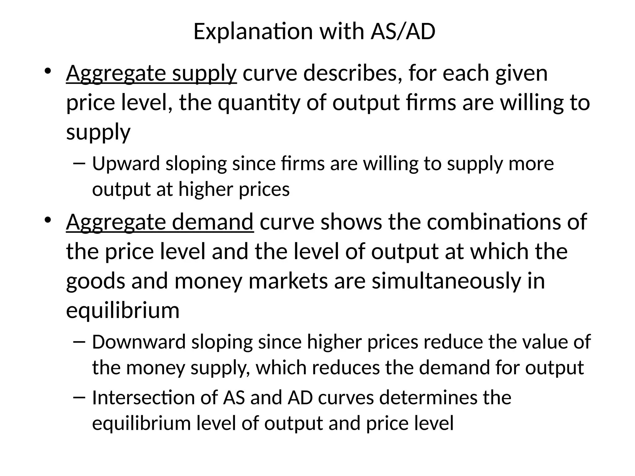 Explanation with AS/AD
• Aggregate supply curve describes, for each given
price level, the quantity of output firms are willing to
supply
– Upward sloping since firms are willing to supply more
output at higher prices
• Aggregate demand curve shows the combinations of
the price level and the level of output at which the
goods and money markets are simultaneously in
equilibrium
– Downward sloping since higher prices reduce the value of
the money supply, which reduces the demand for output
– Intersection of AS and AD curves determines the
equilibrium level of output and price level
 