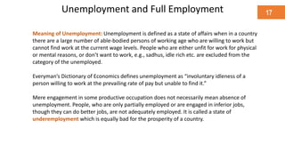 Unemployment and Full Employment
Meaning of Unemployment: Unemployment is defined as a state of affairs when in a country
there are a large number of able-bodied persons of working age who are willing to work but
cannot find work at the current wage levels. People who are either unfit for work for physical
or mental reasons, or don’t want to work, e.g., sadhus, idle rich etc. are excluded from the
category of the unemployed.
Everyman’s Dictionary of Economics defines unemployment as “involuntary idleness of a
person willing to work at the prevailing rate of pay but unable to find it.”
Mere engagement in some productive occupation does not necessarily mean absence of
unemployment. People, who are only partially employed or are engaged in inferior jobs,
though they can do better jobs, are not adequately employed. It is called a state of
underemployment which is equally bad for the prosperity of a country.
17
 