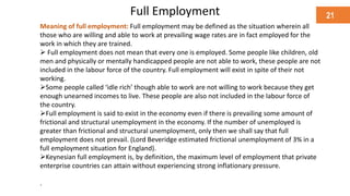 Full Employment
Meaning of full employment: Full employment may be defined as the situation wherein all
those who are willing and able to work at prevailing wage rates are in fact employed for the
work in which they are trained.
 Full employment does not mean that every one is employed. Some people like children, old
men and physically or mentally handicapped people are not able to work, these people are not
included in the labour force of the country. Full employment will exist in spite of their not
working.
Some people called ‘idle rich’ though able to work are not willing to work because they get
enough unearned incomes to live. These people are also not included in the labour force of
the country.
Full employment is said to exist in the economy even if there is prevailing some amount of
frictional and structural unemployment in the economy. If the number of unemployed is
greater than frictional and structural unemployment, only then we shall say that full
employment does not prevail. (Lord Beveridge estimated frictional unemployment of 3% in a
full employment situation for England).
Keynesian full employment is, by definition, the maximum level of employment that private
enterprise countries can attain without experiencing strong inflationary pressure.
.
21
 
