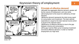 Keynesian theory of employment 8
“ Raising Keynes:
An old economist finds new rock-
star status”
Principle of effective demand
Greater the aggregate effective demand, greater will
be the volume of employment, and vice versa.
Unemployment is the result of a deficiency of total
demand.
Effective demand represents the total money spent
on consumption and investment. The total national
expenditure is equal to the total national income which
is equal to the national output.
Deficiency of effective demand is due to the gap
between income and consumption.
The gap must be filled up by increasing investment
and hence effective demand, in order to maintain
employment at a high level.
 