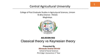 Central Agricultural University
1
College of Post Graduate Studies in Agriculyural Sciences, Umiam
Ri-Bhoi District- 793101
Meghalaya.
AG.ECON-502
Classical theory vs Keynesian theory
Presented By
Athawale Snehal Shivlal
School of Social Sciences
Ph.D (Agri. Economics) 1st Year
 