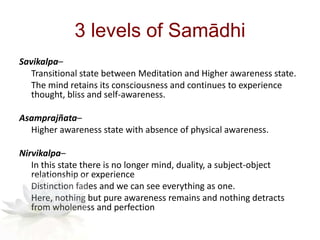 3 levels of Samādhi
Savikalpa–
Transitional state between Meditation and Higher awareness state.
The mind retains its consciousness and continues to experience
thought, bliss and self-awareness.
Asamprajñata–
Higher awareness state with absence of physical awareness.
Nirvikalpa–
In this state there is no longer mind, duality, a subject-object
relationship or experience
Distinction fades and we can see everything as one.
Here, nothing but pure awareness remains and nothing detracts
from wholeness and perfection
 