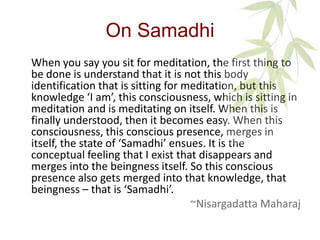On Samadhi
When you say you sit for meditation, the first thing to
be done is understand that it is not this body
identification that is sitting for meditation, but this
knowledge ‘I am’, this consciousness, which is sitting in
meditation and is meditating on itself. When this is
finally understood, then it becomes easy. When this
consciousness, this conscious presence, merges in
itself, the state of ‘Samadhi’ ensues. It is the
conceptual feeling that I exist that disappears and
merges into the beingness itself. So this conscious
presence also gets merged into that knowledge, that
beingness – that is ‘Samadhi’.
 