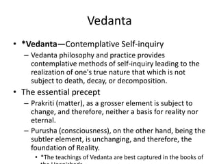 Vedanta
• *Vedanta—Contemplative Self-inquiry
– Vedanta philosophy and practice provides
contemplative methods of self-inquiry leading to the
realization of one's true nature that which is not
subject to death, decay, or decomposition.
• The essential precept
– Prakriti (matter), as a grosser element is subject to
change, and therefore, neither a basis for reality nor
eternal.
– Purusha (consciousness), on the other hand, being the
subtler element, is unchanging, and therefore, the
foundation of Reality.
• *The teachings of Vedanta are best captured in the books of
 