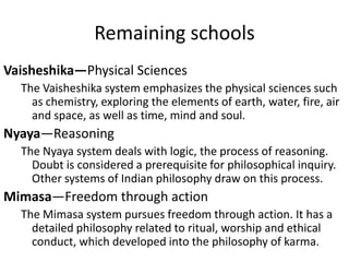 Remaining schools
Vaisheshika—Physical Sciences
The Vaisheshika system emphasizes the physical sciences such
as chemistry, exploring the elements of earth, water, fire, air
and space, as well as time, mind and soul.
Nyaya—Reasoning
The Nyaya system deals with logic, the process of reasoning.
Doubt is considered a prerequisite for philosophical inquiry.
Other systems of Indian philosophy draw on this process.
Mimasa—Freedom through action
The Mimasa system pursues freedom through action. It has a
detailed philosophy related to ritual, worship and ethical
conduct, which developed into the philosophy of karma.
 