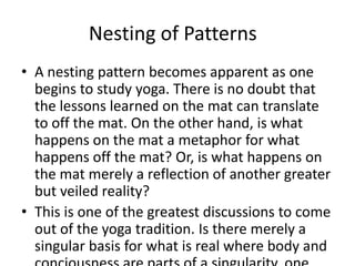 Nesting of Patterns
• A nesting pattern becomes apparent as one
begins to study yoga. There is no doubt that
the lessons learned on the mat can translate
to off the mat. On the other hand, is what
happens on the mat a metaphor for what
happens off the mat? Or, is what happens on
the mat merely a reflection of another greater
but veiled reality?
• This is one of the greatest discussions to come
out of the yoga tradition. Is there merely a
singular basis for what is real where body and
 