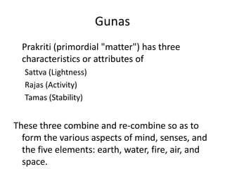 Gunas
Prakriti (primordial "matter") has three
characteristics or attributes of
Sattva (Lightness)
Rajas (Activity)
Tamas (Stability)
These three combine and re-combine so as to
form the various aspects of mind, senses, and
the five elements: earth, water, fire, air, and
space.
 